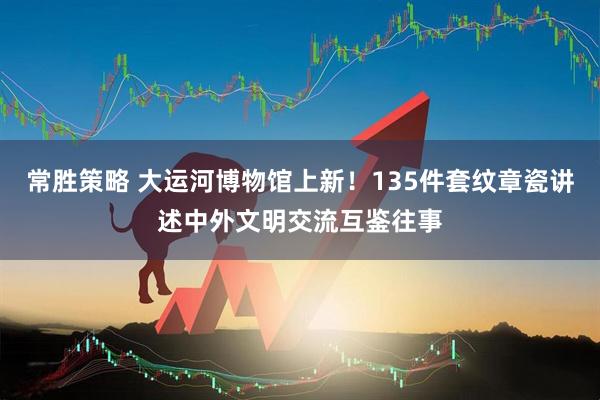 常胜策略 大运河博物馆上新！135件套纹章瓷讲述中外文明交流互鉴往事