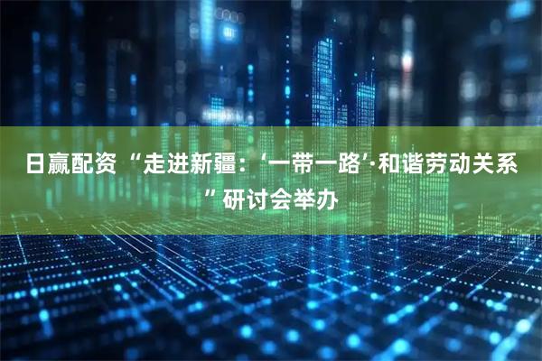 日赢配资 “走进新疆：‘一带一路’·和谐劳动关系”研讨会举办