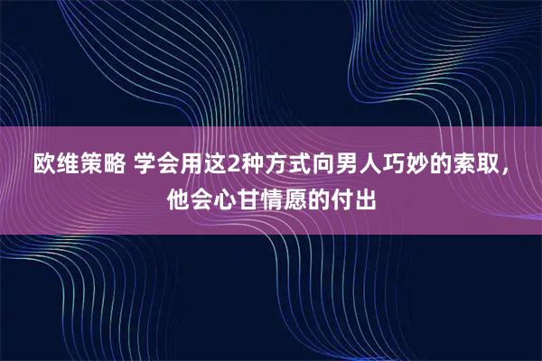 欧维策略 学会用这2种方式向男人巧妙的索取，他会心甘情愿的付出
