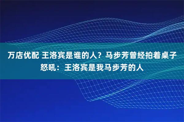万店优配 王洛宾是谁的人？马步芳曾经拍着桌子怒吼：王洛宾是我马步芳的人