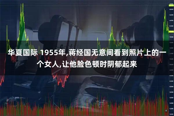 华夏国际 1955年,蒋经国无意间看到照片上的一个女人,让他脸色顿时阴郁起来