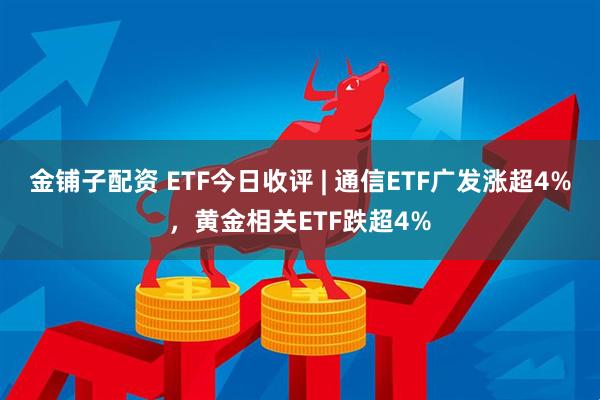 金铺子配资 ETF今日收评 | 通信ETF广发涨超4%，黄金相关ETF跌超4%