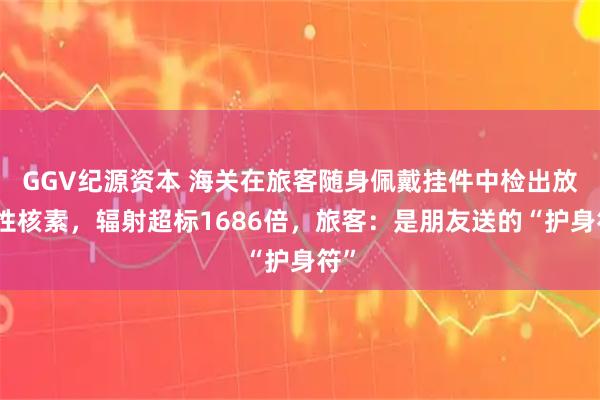 GGV纪源资本 海关在旅客随身佩戴挂件中检出放射性核素，辐射超标1686倍，旅客：是朋友送的“护身符”