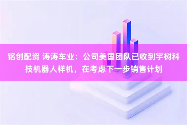 铭创配资 涛涛车业：公司美国团队已收到宇树科技机器人样机，在考虑下一步销售计划