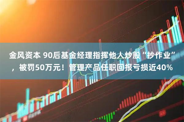 金风资本 90后基金经理指挥他人炒股“抄作业”，被罚50万元！管理产品任职回报亏损近40%