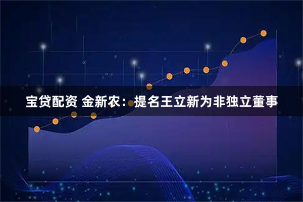 宝贷配资 金新农：提名王立新为非独立董事