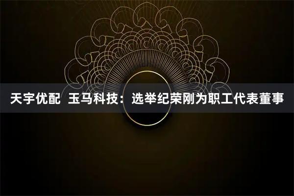 天宇优配  玉马科技：选举纪荣刚为职工代表董事