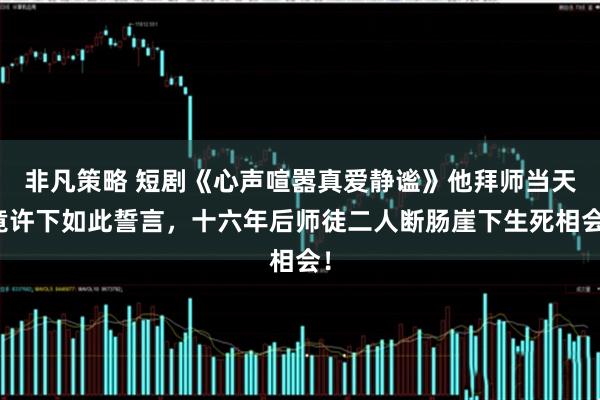 非凡策略 短剧《心声喧嚣真爱静谧》他拜师当天竟许下如此誓言，十六年后师徒二人断肠崖下生死相会！