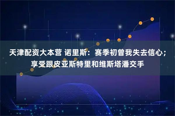 天津配资大本营 诺里斯：赛季初曾我失去信心；享受跟皮亚斯特里和维斯塔潘交手