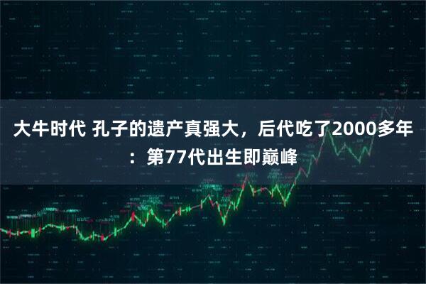 大牛时代 孔子的遗产真强大,后代吃了2000多年:第77代出生即巅峰