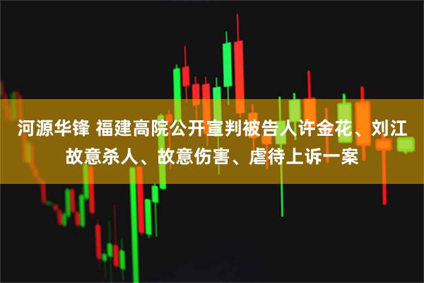 河源华锋 福建高院公开宣判被告人许金花、刘江故意杀人、故意伤害、虐待上诉一案