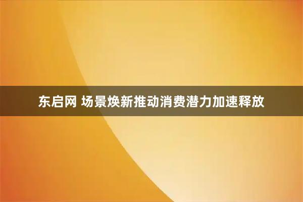 东启网 场景焕新推动消费潜力加速释放