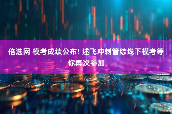 倍选网 模考成绩公布! 述飞冲刺管综线下模考等你再次参加