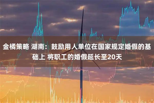 金橘策略 湖南:鼓励用人单位在国家规定婚假的基础上 将职工的婚假延长至20天