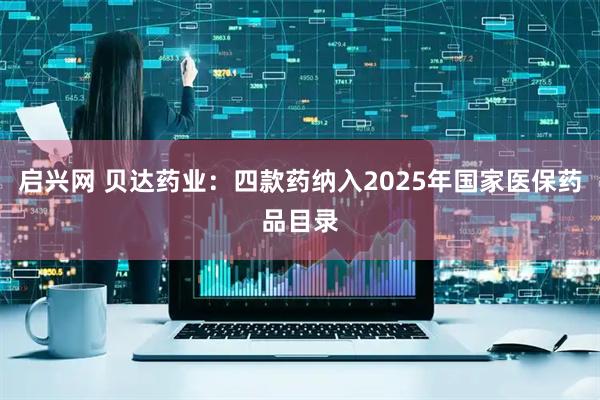 启兴网 贝达药业：四款药纳入2025年国家医保药品目录