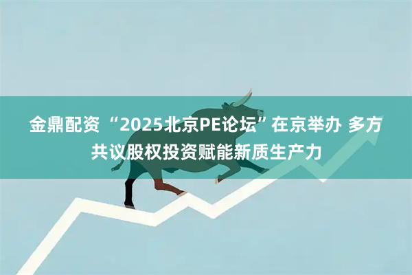 金鼎配资 “2025北京PE论坛”在京举办 多方共议股权投资赋能新质生产力