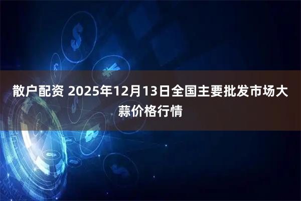 散户配资 2025年12月13日全国主要批发市场大蒜价格行情