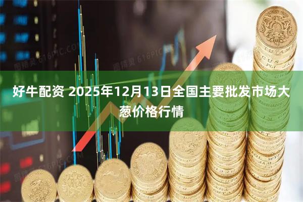 好牛配资 2025年12月13日全国主要批发市场大葱价格行情
