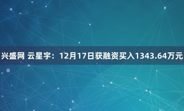 兴盛网 云星宇:12月17日获融资买入1343.64万元