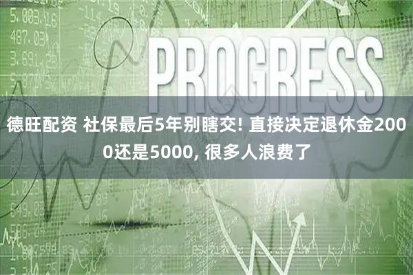 德旺配资 社保最后5年别瞎交! 直接决定退休金2000还是5000, 很多人浪费了