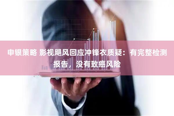 申银策略 影视飓风回应冲锋衣质疑：有完整检测报告，没有致癌风险