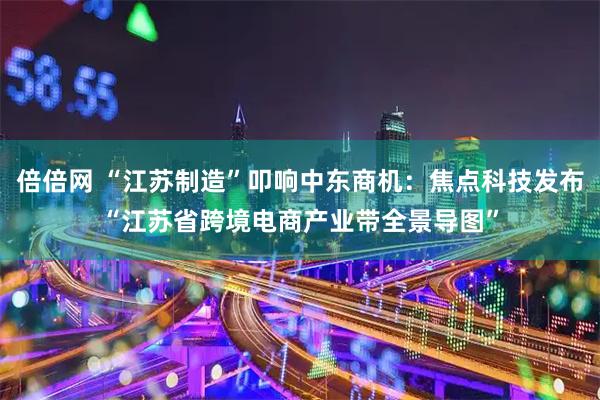 倍倍网 “江苏制造”叩响中东商机：焦点科技发布“江苏省跨境电商产业带全景导图”