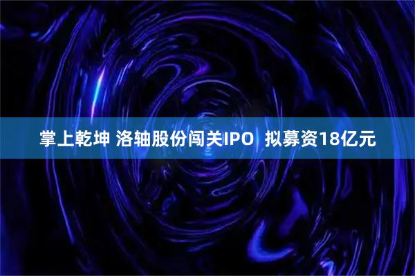 掌上乾坤 洛轴股份闯关IPO  拟募资18亿元