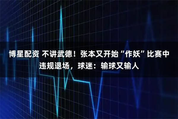 博星配资 不讲武德!张本又开始“作妖”比赛中违规退场,球迷:输球又输人