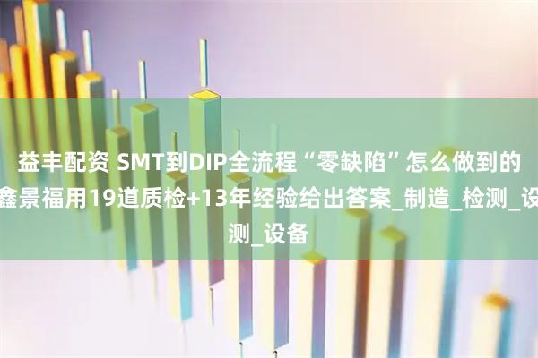 益丰配资 SMT到DIP全流程“零缺陷”怎么做到的?鑫景福用19道质检+13年经验给出答案_制造_检测_设备